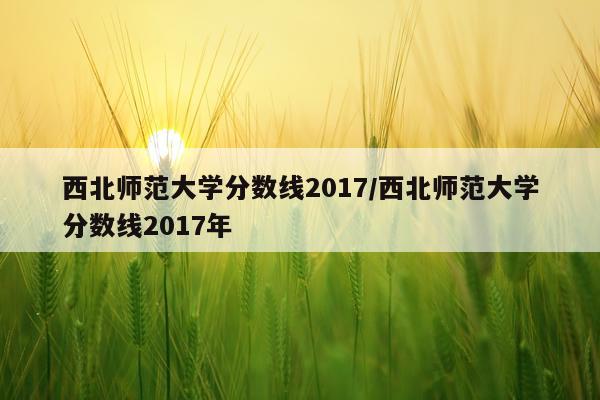 西北师范大学分数线2017/西北师范大学分数线2017年