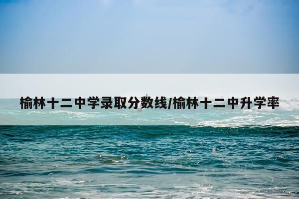 榆林十二中学录取分数线/榆林十二中升学率