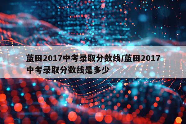 蓝田2017中考录取分数线/蓝田2017中考录取分数线是多少