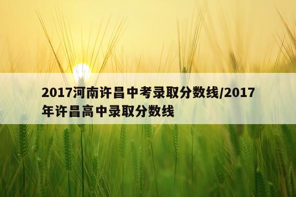 2017河南许昌中考录取分数线/2017年许昌高中录取分数线