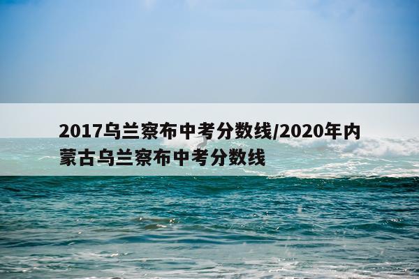 2017乌兰察布中考分数线/2020年内蒙古乌兰察布中考分数线