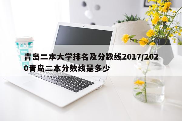 青岛二本大学排名及分数线2017/2020青岛二本分数线是多少
