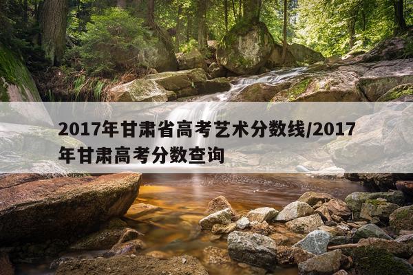 2017年甘肃省高考艺术分数线/2017年甘肃高考分数查询