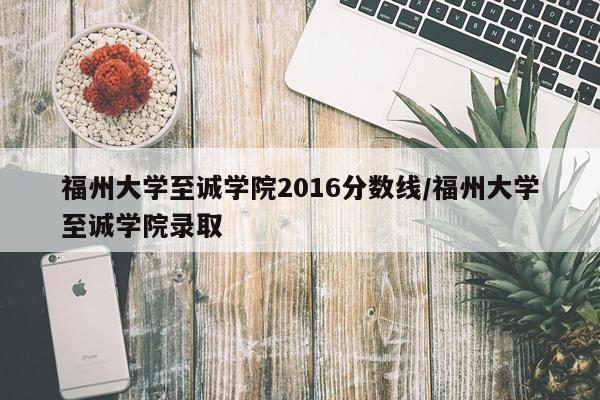 福州大学至诚学院2016分数线/福州大学至诚学院录取