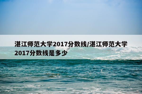湛江师范大学2017分数线/湛江师范大学2017分数线是多少