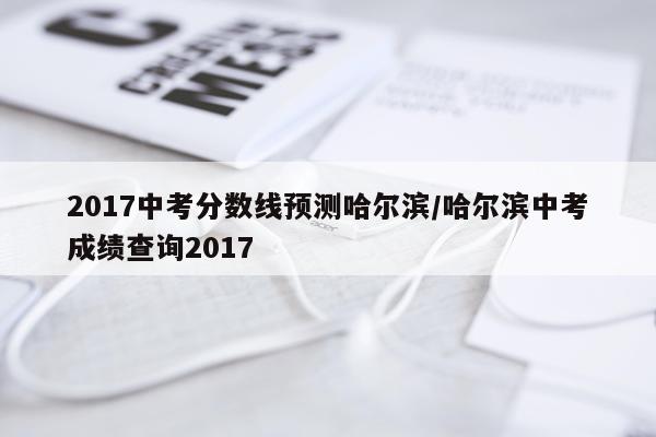 2017中考分数线预测哈尔滨/哈尔滨中考成绩查询2017