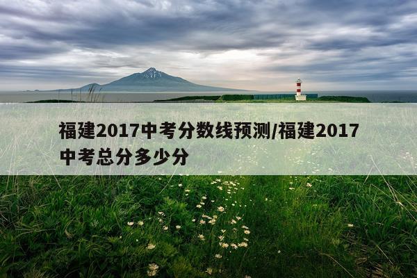 福建2017中考分数线预测/福建2017中考总分多少分