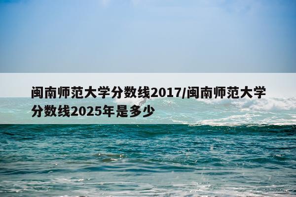 闽南师范大学分数线2017/闽南师范大学分数线2025年是多少