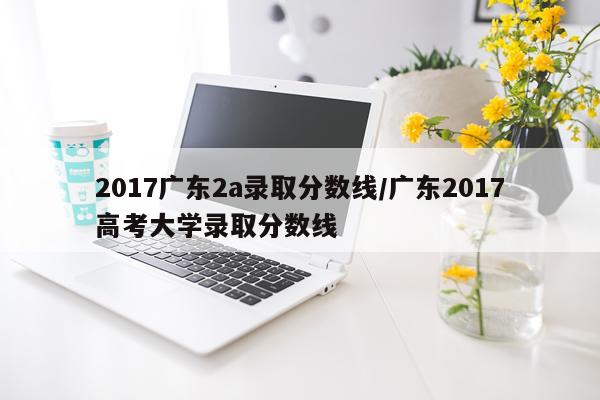 2017广东2a录取分数线/广东2017高考大学录取分数线