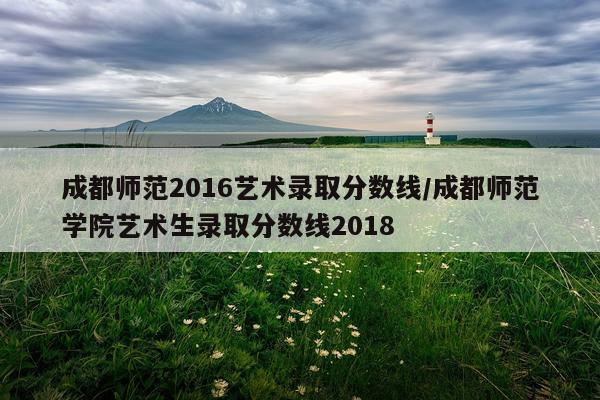 成都师范2016艺术录取分数线/成都师范学院艺术生录取分数线2018