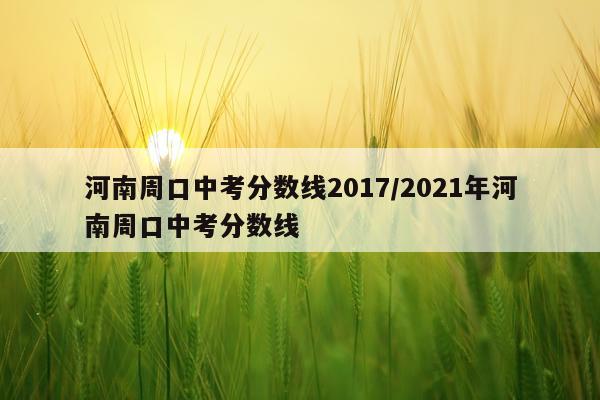 河南周口中考分数线2017/2021年河南周口中考分数线