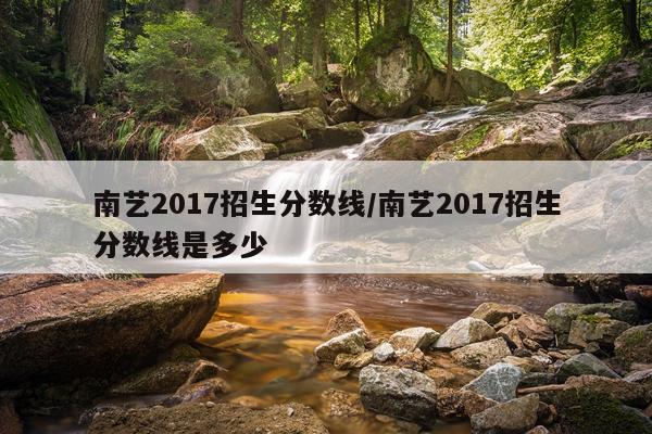 南艺2017招生分数线/南艺2017招生分数线是多少