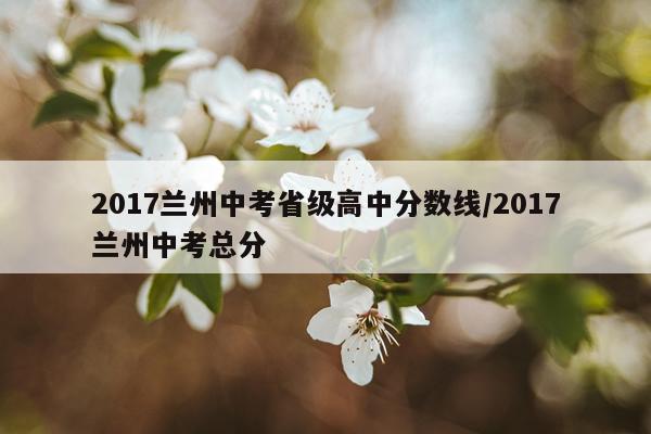 2017兰州中考省级高中分数线/2017兰州中考总分