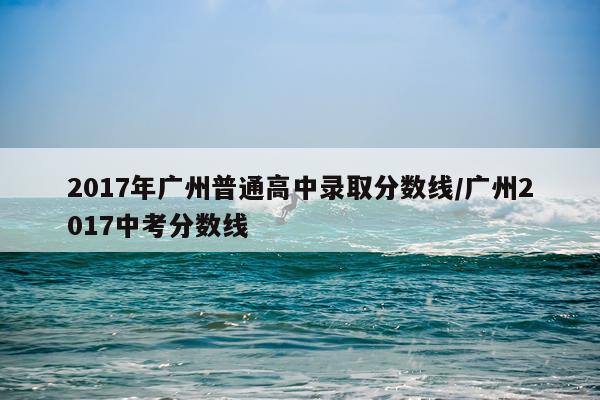 2017年广州普通高中录取分数线/广州2017中考分数线
