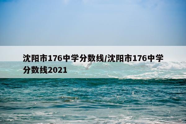 沈阳市176中学分数线/沈阳市176中学分数线2021