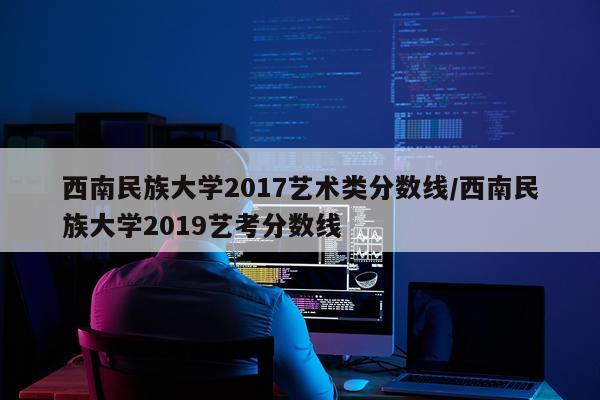 西南民族大学2017艺术类分数线/西南民族大学2019艺考分数线