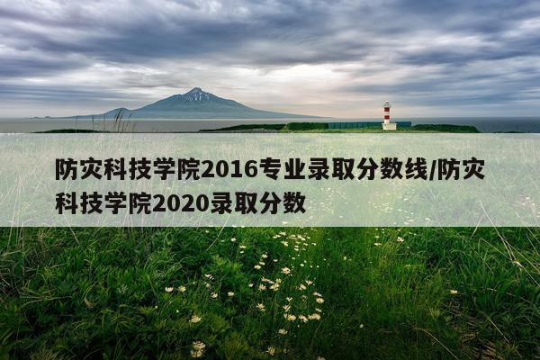 防灾科技学院2016专业录取分数线/防灾科技学院2020录取分数