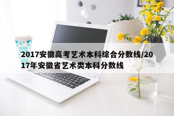 2017安徽高考艺术本科综合分数线/2017年安徽省艺术类本科分数线