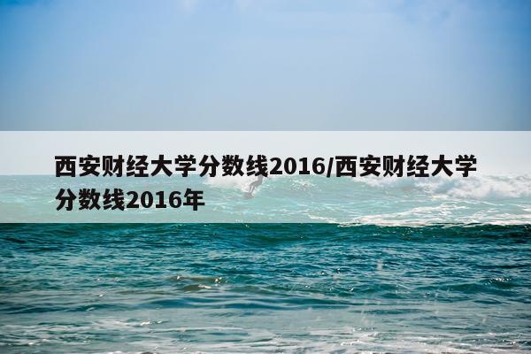 西安财经大学分数线2016/西安财经大学分数线2016年