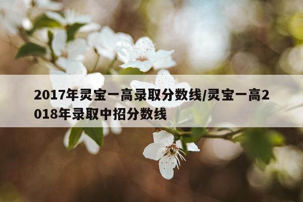 2017年灵宝一高录取分数线/灵宝一高2018年录取中招分数线