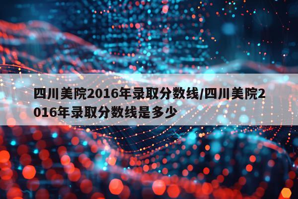 四川美院2016年录取分数线/四川美院2016年录取分数线是多少