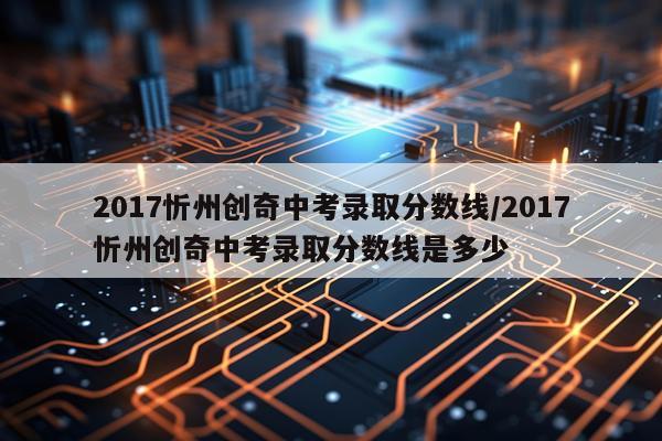 2017忻州创奇中考录取分数线/2017忻州创奇中考录取分数线是多少