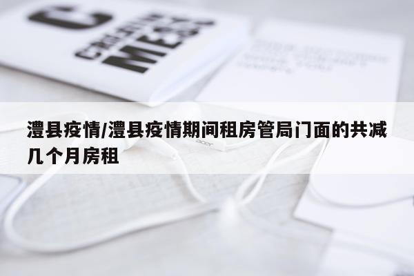 澧县疫情/澧县疫情期间租房管局门面的共减几个月房租