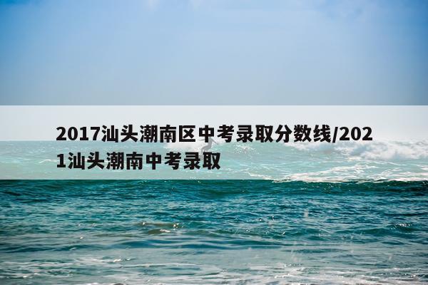 2017汕头潮南区中考录取分数线/2021汕头潮南中考录取