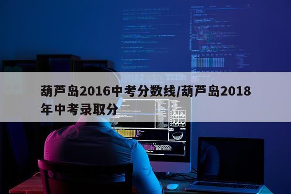 葫芦岛2016中考分数线/葫芦岛2018年中考录取分