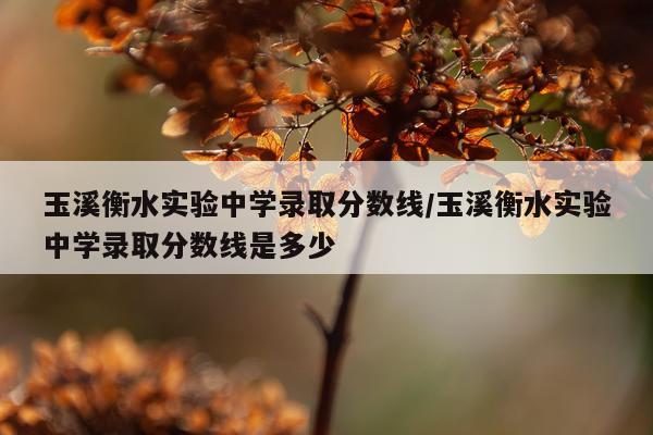 玉溪衡水实验中学录取分数线/玉溪衡水实验中学录取分数线是多少
