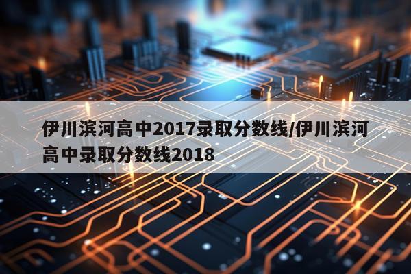 伊川滨河高中2017录取分数线/伊川滨河高中录取分数线2018