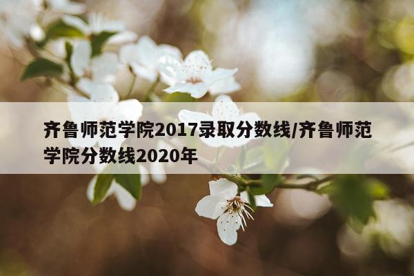齐鲁师范学院2017录取分数线/齐鲁师范学院分数线2020年