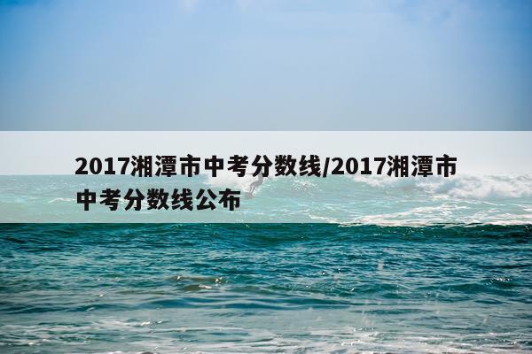 2017湘潭市中考分数线/2017湘潭市中考分数线公布