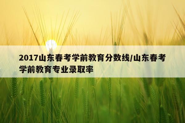2017山东春考学前教育分数线/山东春考学前教育专业录取率