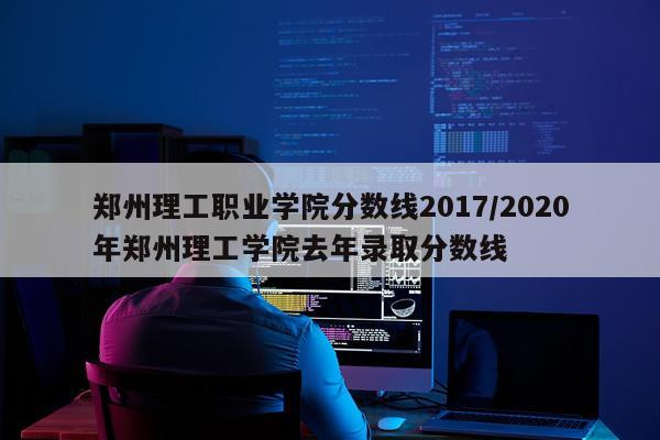 郑州理工职业学院分数线2017/2020年郑州理工学院去年录取分数线