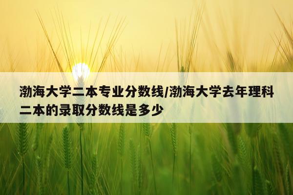 渤海大学二本专业分数线/渤海大学去年理科二本的录取分数线是多少