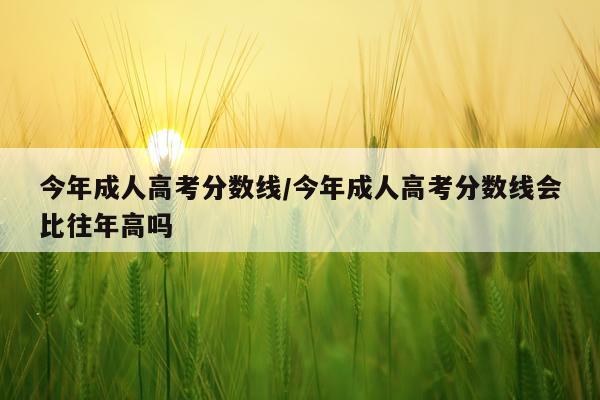 今年成人高考分数线/今年成人高考分数线会比往年高吗
