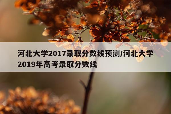 河北大学2017录取分数线预测/河北大学2019年高考录取分数线