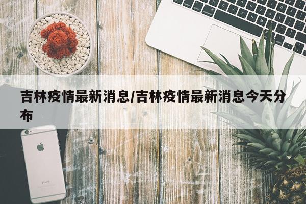 吉林疫情最新消息/吉林疫情最新消息今天分布