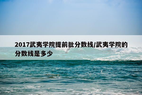 2017武夷学院提前批分数线/武夷学院的分数线是多少