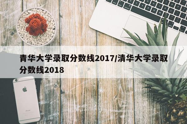青华大学录取分数线2017/清华大学录取分数线2018