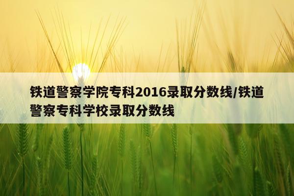 铁道警察学院专科2016录取分数线/铁道警察专科学校录取分数线