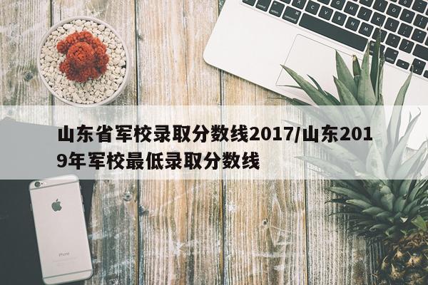 山东省军校录取分数线2017/山东2019年军校最低录取分数线