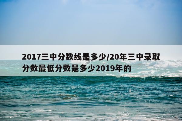 2017三中分数线是多少/20年三中录取分数最低分数是多少2019年的