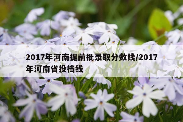 2017年河南提前批录取分数线/2017年河南省投档线
