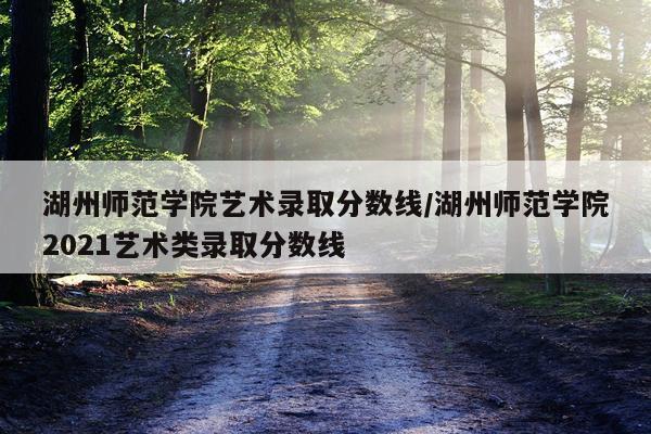 湖州师范学院艺术录取分数线/湖州师范学院2021艺术类录取分数线