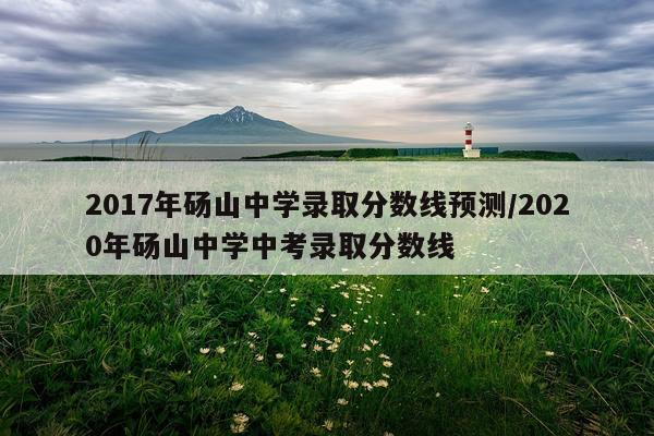 2017年砀山中学录取分数线预测/2020年砀山中学中考录取分数线
