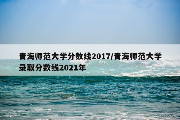 青海师范大学分数线2017/青海师范大学录取分数线2021年