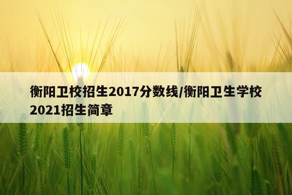 衡阳卫校招生2017分数线/衡阳卫生学校2021招生简章