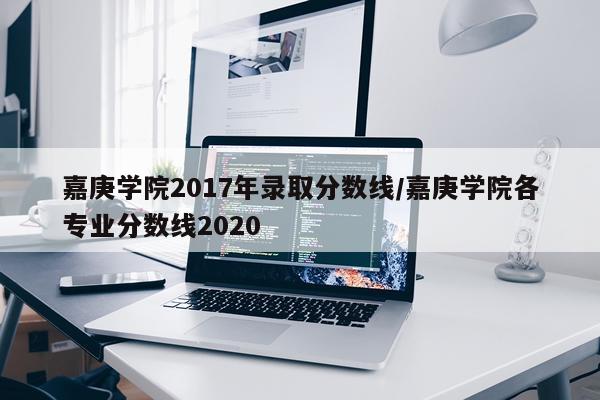 嘉庚学院2017年录取分数线/嘉庚学院各专业分数线2020